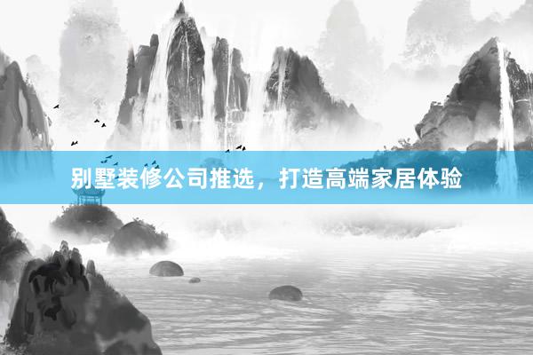 别墅装修公司推选，打造高端家居体验