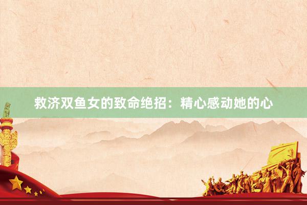 救济双鱼女的致命绝招：精心感动她的心